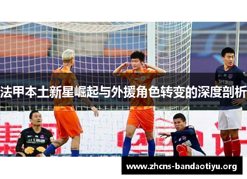 法甲本土新星崛起与外援角色转变的深度剖析 法甲本土新星崛起与外援角色转变的深度剖析