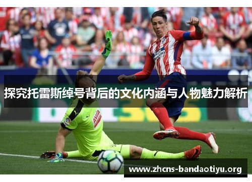 探究托雷斯绰号背后的文化内涵与人物魅力解析 探究托雷斯绰号背后的文化内涵与人物魅力解析